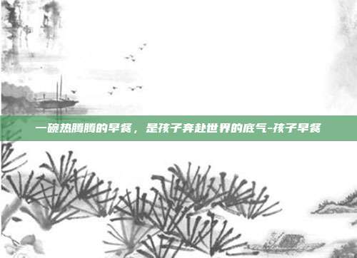 一碗热腾腾的早餐，是孩子奔赴世界的底气-孩子早餐