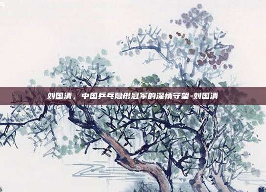 刘国清,中国乒乓隐形冠军的深情守望-刘国清
