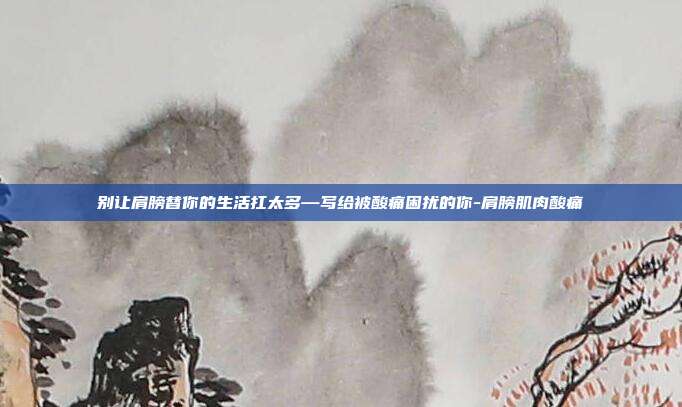 别让肩膀替你的生活扛太多—写给被酸痛困扰的你-肩膀肌肉酸痛
