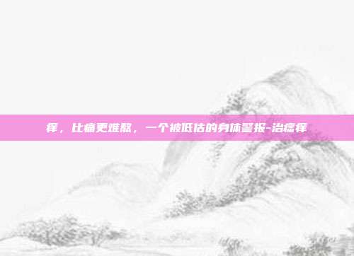 痒,比痛更难熬,一个被低估的身体警报-治瘙痒
