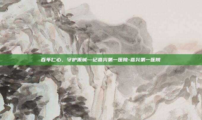 百年仁心,守护禾城—记嘉兴第一医院-嘉兴第一医院