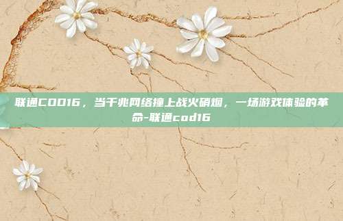 联通COD16,当千兆网络撞上战火硝烟,一场游戏体验的革命-联通cod16