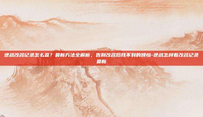 逆战改名记录怎么查?最新方法全解析,告别改名后找不到的烦恼-逆战怎样看改名记录最新