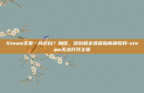 Steam主页一片空白？别慌，这份超全排查指南请收好-steam无法打开主页