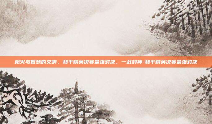 枪火与智慧的交响,和平精英决赛最强对决,一战封神-和平精英决赛最强对决