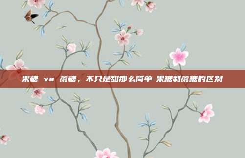 果糖 vs 蔗糖,不只是甜那么简单-果糖和蔗糖的区别