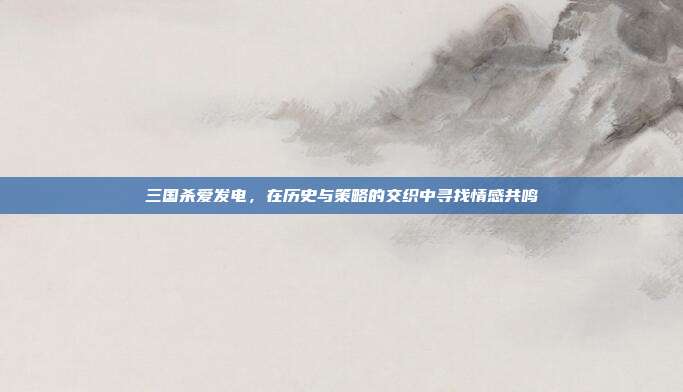 三国杀爱发电,在历史与策略的交织中寻找情感共鸣