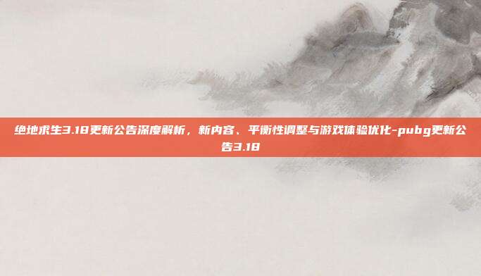 绝地求生3.18更新公告深度解析,新内容、平衡性调整与游戏体验优化-pubg更新公告3.18