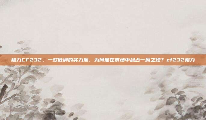 格力CF232，一款低调的实力派，为何能在市场中稳占一席之地？cf232格力
