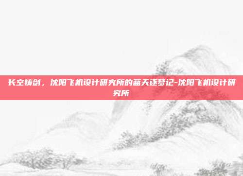 长空铸剑，沈阳飞机设计研究所的蓝天逐梦记-沈阳飞机设计研究所