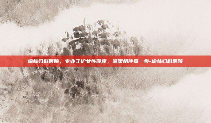 榆林妇科医院，专业守护女性健康，温暖相伴每一步-榆林妇科医院