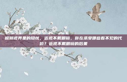 模糊视界里的隐忧,近视不戴眼镜,你在承受哪些看不见的代价?近视不戴眼镜的后果