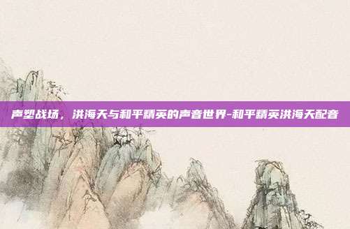 声塑战场,洪海天与和平精英的声音世界-和平精英洪海天配音