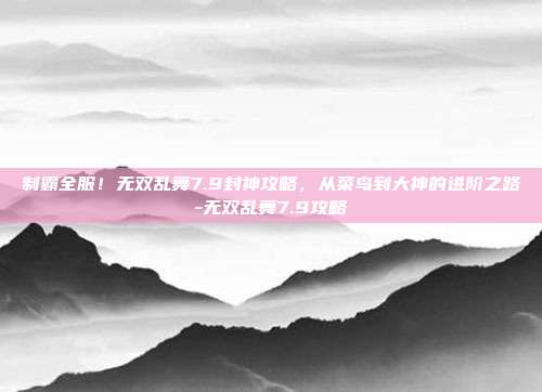 制霸全服！无双乱舞7.9封神攻略，从菜鸟到大神的进阶之路-无双乱舞7.9攻略