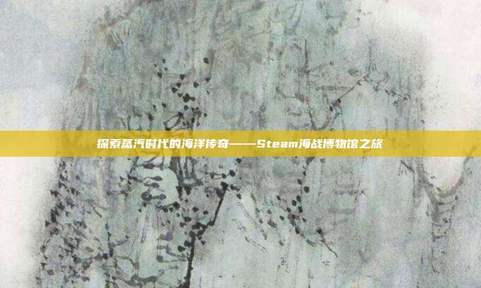 探索蒸汽时代的海洋传奇——Steam海战博物馆之旅