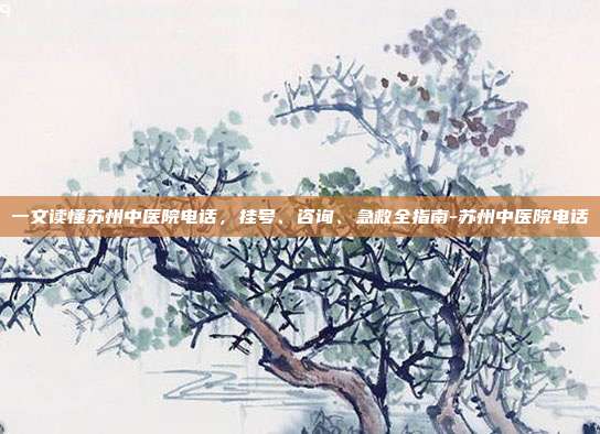 一文读懂苏州中医院电话，挂号、咨询、急救全指南-苏州中医院电话