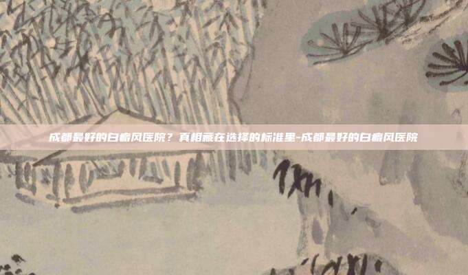 成都最好的白癜风医院？真相藏在选择的标准里-成都最好的白癜风医院