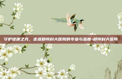 守护健康之光，走进郑州科大医院的专业与温度-郑州科大医院