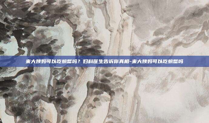 来大姨妈可以吃螃蟹吗？妇科医生告诉你真相-来大姨妈可以吃螃蟹吗