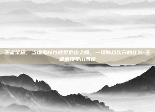 王者荣耀,当虚拟峡谷遇见泰山之巅,一场跨越次元的壮游-王者荣耀泰山图像
