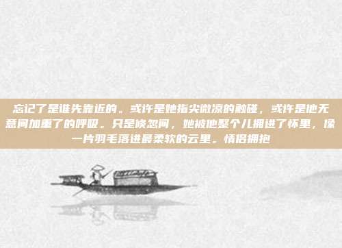 忘记了是谁先靠近的。或许是她指尖微凉的触碰，或许是他无意间加重了的呼吸。只是倏忽间，她被他整个儿拥进了怀里，像一片羽毛落进最柔软的云里。情侣拥抱