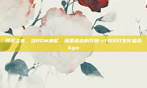毁灭之音，当BGM响起，就是追击的开始-cf毁灭打生化追击bgm