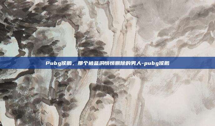 Pubg侯鹏，那个被蓝洞悄悄删除的男人-pubg侯鹏