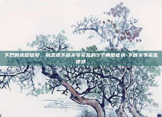 下巴的求救信号,别忽视下颌关节紊乱的5个典型症状-下颌关节紊乱症状