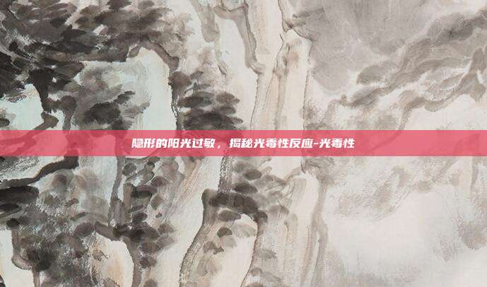 隐形的阳光过敏，揭秘光毒性反应-光毒性