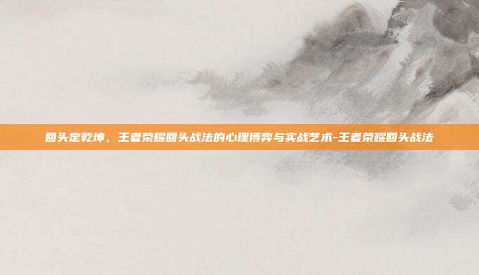 回头定乾坤，王者荣耀回头战法的心理博弈与实战艺术-王者荣耀回头战法