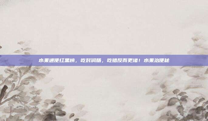水果通便红黑榜,吃对润肠,吃错反而更堵!水果治便秘