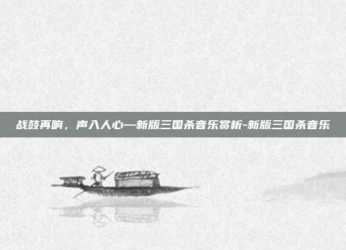 战鼓再响,声入人心—新版三国杀音乐赏析-新版三国杀音乐