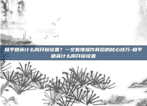 和平精英什么叫开镜设置?一文看懂操作背后的核心技巧-和平精英什么叫开镜设置