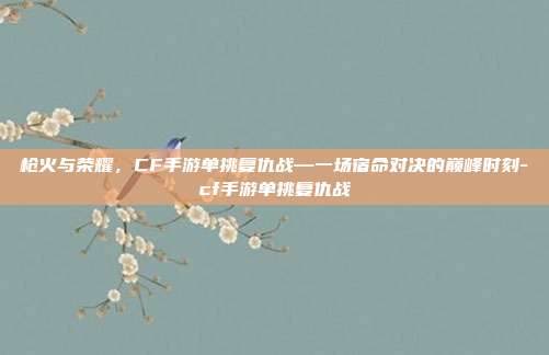 枪火与荣耀，CF手游单挑复仇战—一场宿命对决的巅峰时刻-cf手游单挑复仇战