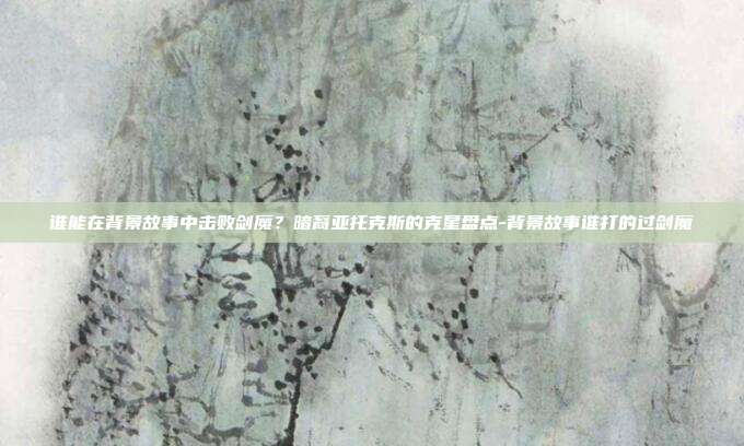 谁能在背景故事中击败剑魔？暗裔亚托克斯的克星盘点-背景故事谁打的过剑魔