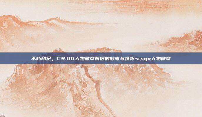 不朽印记，CS:GO人物徽章背后的故事与情怀-csgo人物徽章