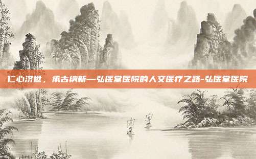 仁心济世,承古纳新—弘医堂医院的人文医疗之路-弘医堂医院