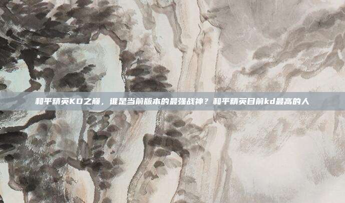 和平精英KD之巅,谁是当前版本的最强战神?和平精英目前kd最高的人