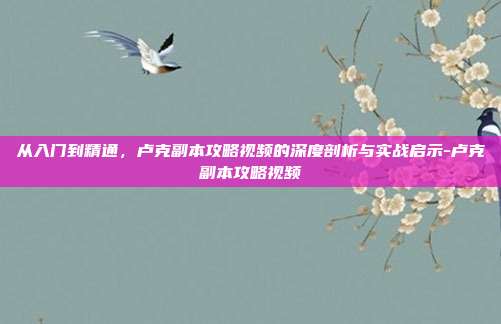 从入门到精通，卢克副本攻略视频的深度剖析与实战启示-卢克副本攻略视频