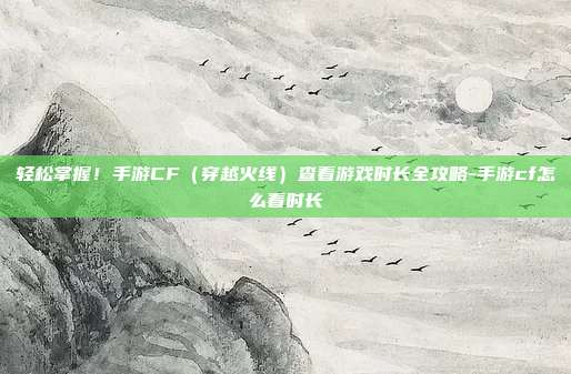 轻松掌握!手游CF(穿越火线)查看游戏时长全攻略-手游cf怎么看时长