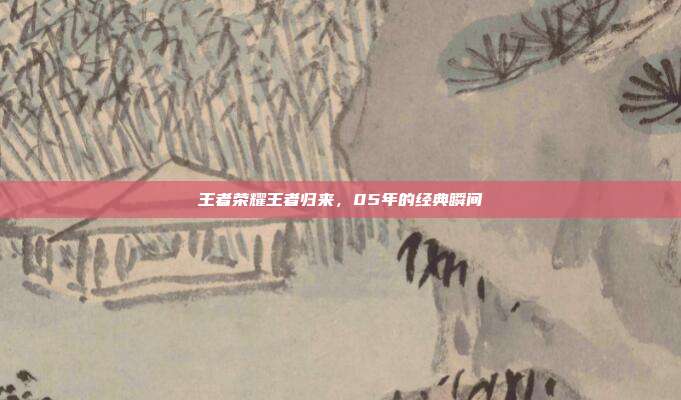 王者荣耀王者归来，05年的经典瞬间
