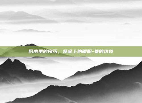 厨房里的良药，餐桌上的暖阳-姜的功效