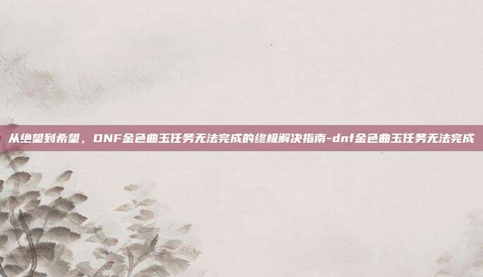 从绝望到希望,DNF金色曲玉任务无法完成的终极解决指南-dnf金色曲玉任务无法完成