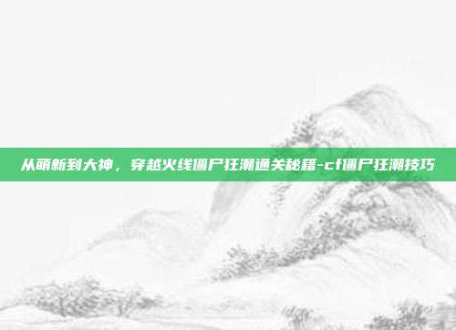 从萌新到大神,穿越火线僵尸狂潮通关秘籍-cf僵尸狂潮技巧