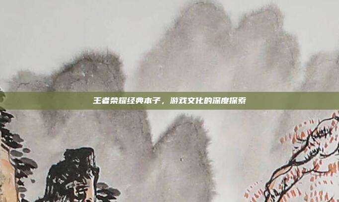王者荣耀经典本子,游戏文化的深度探索