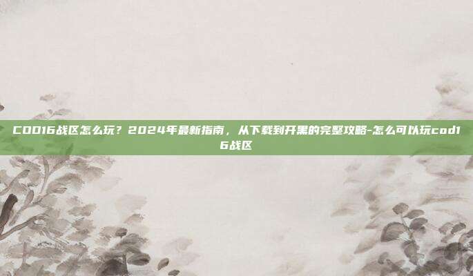 COD16战区怎么玩?2024年最新指南,从下载到开黑的完整攻略-怎么可以玩cod16战区