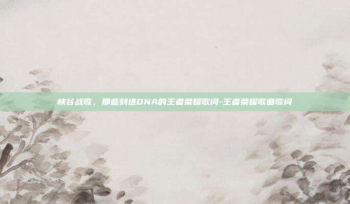 峡谷战歌,那些刻进DNA的王者荣耀歌词-王者荣耀歌曲歌词