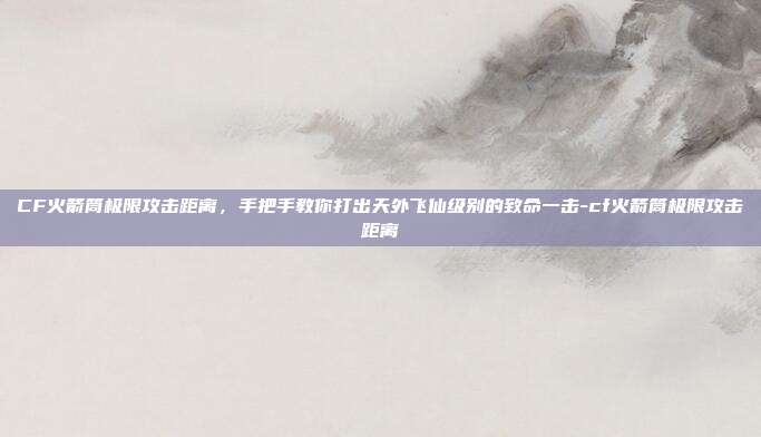 CF火箭筒极限攻击距离，手把手教你打出天外飞仙级别的致命一击-cf火箭筒极限攻击距离