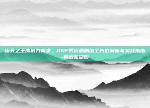 街头之王的暴力美学,DNF男街霸刷图全方位解析与实战指南-男街霸刷图
