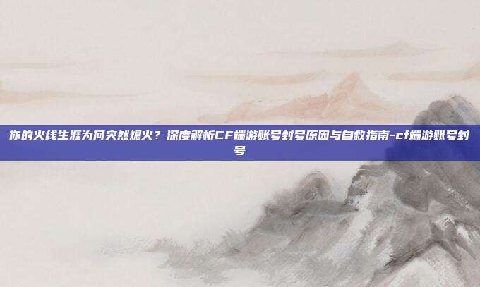 你的火线生涯为何突然熄火?深度解析CF端游账号封号原因与自救指南-cf端游账号封号